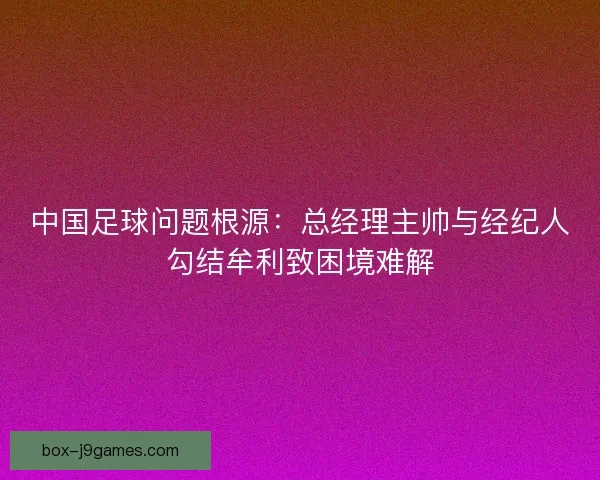 中国足球问题根源：总经理主帅与经纪人勾结牟利致困境难解