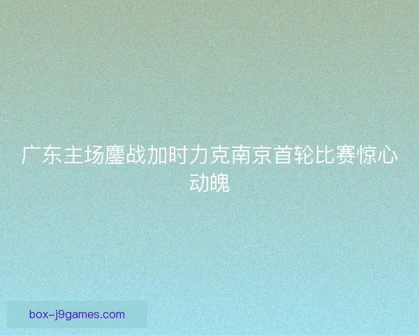 广东主场鏖战加时力克南京首轮比赛惊心动魄