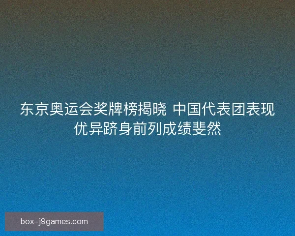 东京奥运会奖牌榜揭晓 中国代表团表现优异跻身前列成绩斐然