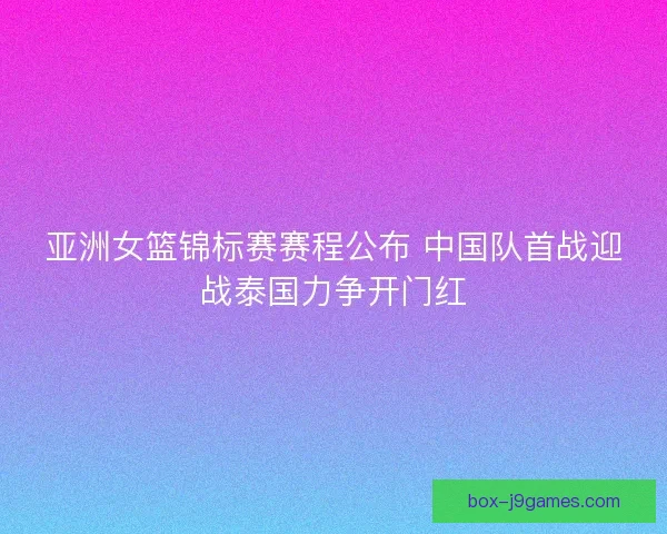 亚洲女篮锦标赛赛程公布 中国队首战迎战泰国力争开门红